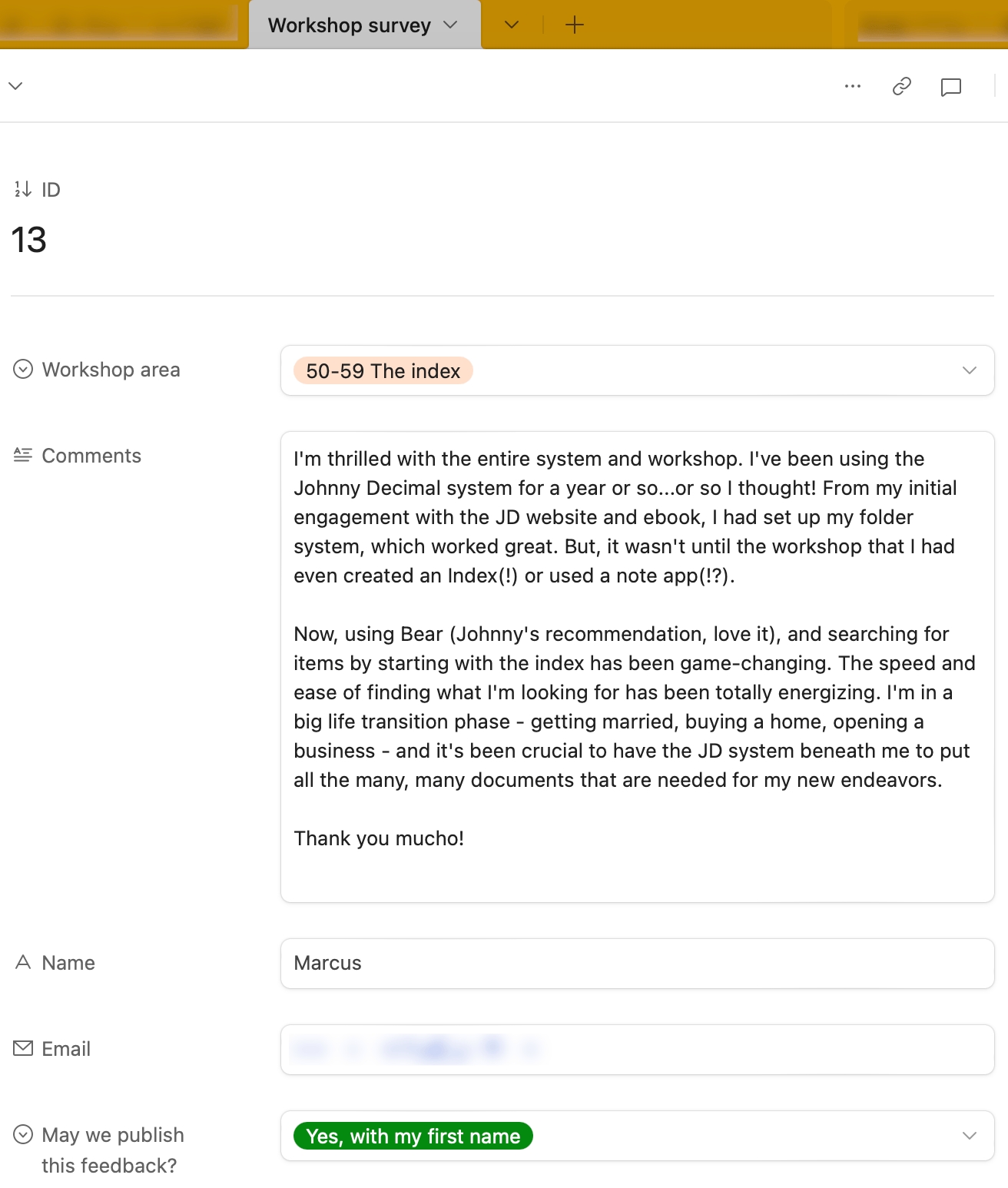 A survey response from Marcus. It reads: I'm thrilled with the entire system and workshop. I've been using the Johnny Decimal system for a year or so...or so I thought! From my initial engagement with the JD website and ebook, I had set up my folder system, which worked great. But, it wasn't until the workshop that I had even created an Index(!) or used a note app(!?). Now, using Bear (Johnny's recommendation, love it), and searching for items by starting with the index has been game-changing. The speed and ease of finding what I'm looking for has been totally energizing. I'm in a big life transition phase - getting married, buying a home, opening a business - and it's been crucial to have the JD system beneath me to put all the many, many documents that are needed for my new endeavors. Thank you mucho!