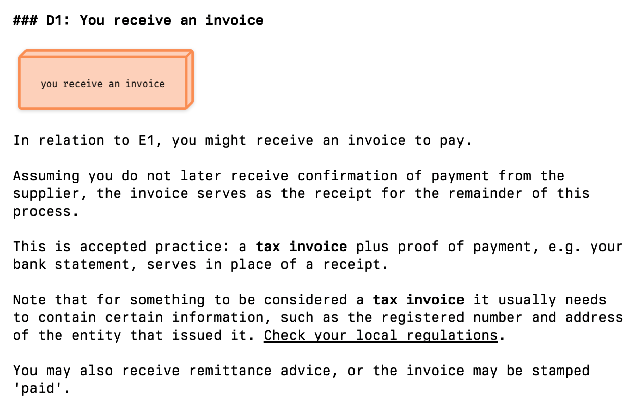 There's an orange square (copied from a process flow diagram) labelled 'you receive an invoice', then the text: In relation to E1, you might receive an invoice to pay. Assuming you do not later receive confirmation of payment from the supplier, the invoice serves as the receipt for the remainder of this process. This is accepted practice: a tax invoice plus proof of payment, e.g. your bank statement, serves in place of a receipt. Note that for something to be considered a tax invoice it usually needs to contain certain information, such as the registered number and address of the entity that issued it. Check your local regulations. You may also receive remittance advice, or the invoice may be stamped 'paid'.